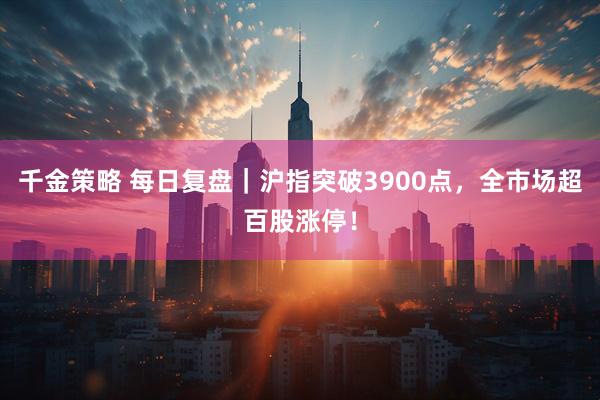 千金策略 每日复盘｜沪指突破3900点，全市场超百股涨停！