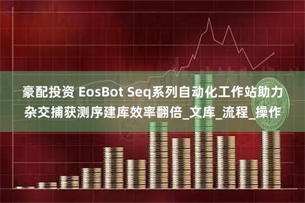 豪配投资 EosBot Seq系列自动化工作站助力杂交捕获测序建库效率翻倍_文库_流程_操作