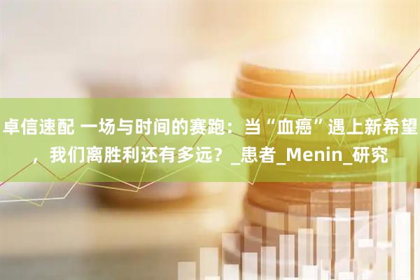 卓信速配 一场与时间的赛跑：当“血癌”遇上新希望，我们离胜利还有多远？_患者_Menin_研究