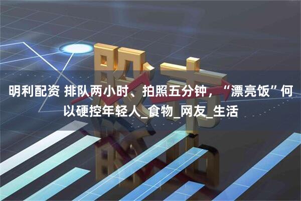 明利配资 排队两小时、拍照五分钟,“漂亮饭”何以硬控年轻人_食物_网友_生活