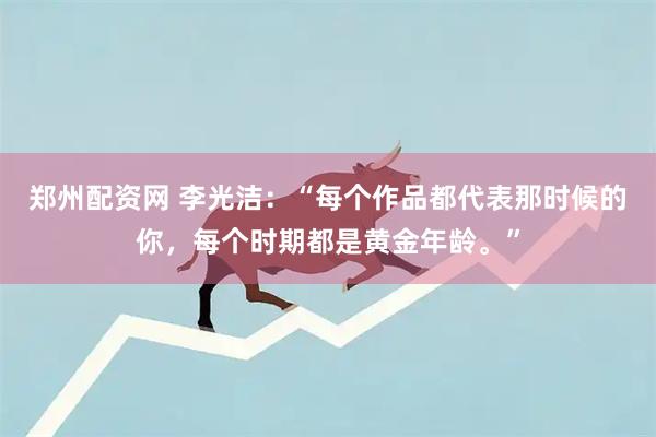 郑州配资网 李光洁：“每个作品都代表那时候的你，每个时期都是黄金年龄。”