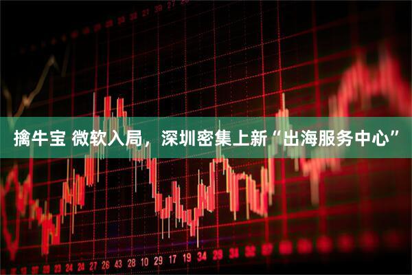 擒牛宝 微软入局，深圳密集上新“出海服务中心”