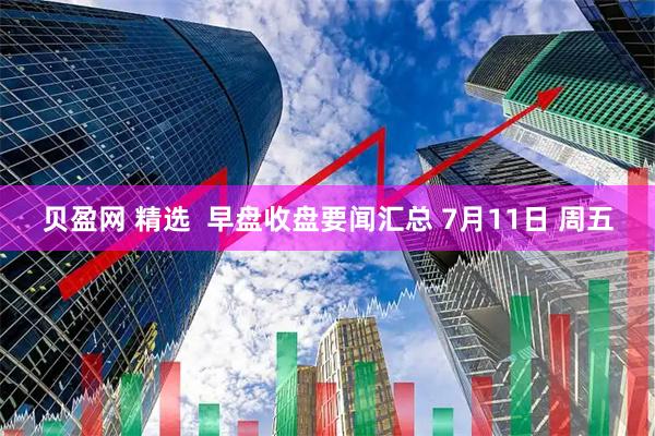 贝盈网 精选  早盘收盘要闻汇总 7月11日 周五
