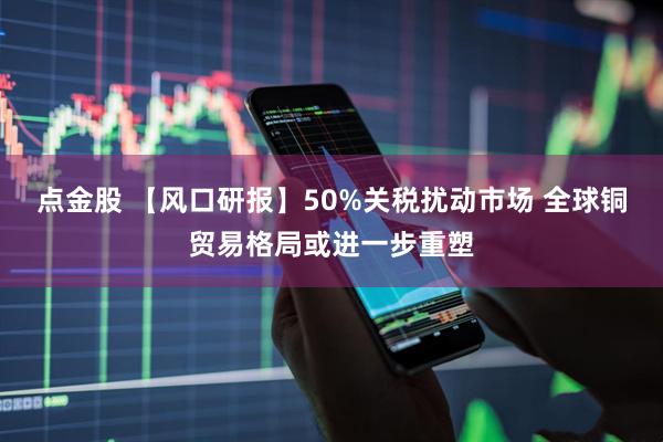 点金股 【风口研报】50%关税扰动市场 全球铜贸易格局或进一步重塑