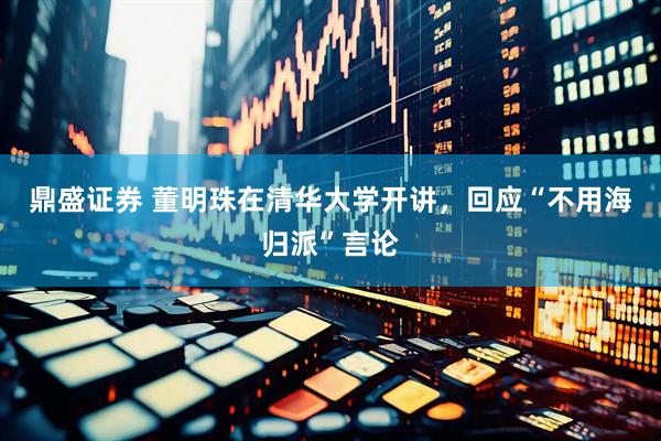 鼎盛证券 董明珠在清华大学开讲，回应“不用海归派”言论