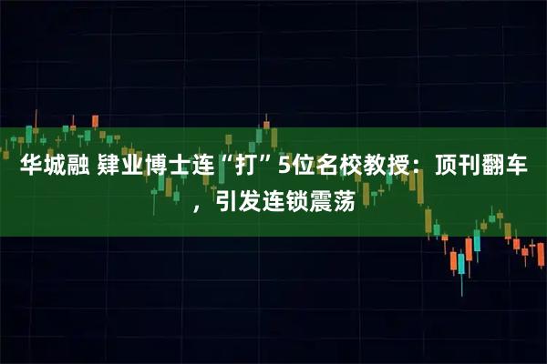 华城融 肄业博士连“打”5位名校教授：顶刊翻车，引发连锁震荡