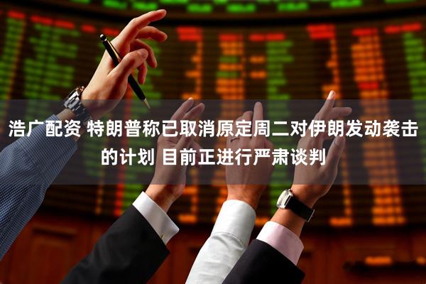 浩广配资 特朗普称已取消原定周二对伊朗发动袭击的计划 目前正进行严肃谈判