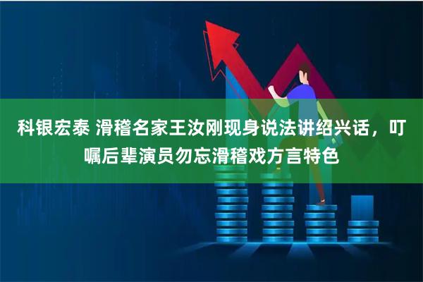 科银宏泰 滑稽名家王汝刚现身说法讲绍兴话，叮嘱后辈演员勿忘滑稽戏方言特色