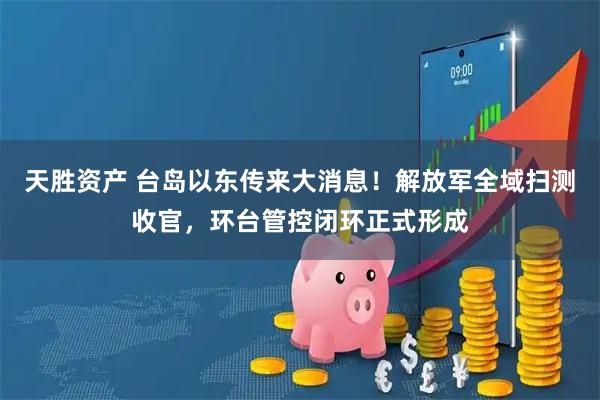 天胜资产 台岛以东传来大消息！解放军全域扫测收官，环台管控闭环正式形成