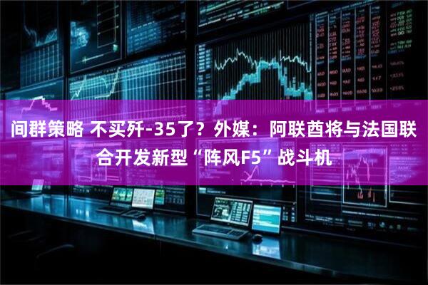 间群策略 不买歼-35了？外媒：阿联酋将与法国联合开发新型“阵风F5”战斗机