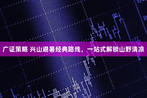 广证策略 兴山避暑经典路线，一站式解锁山野清凉