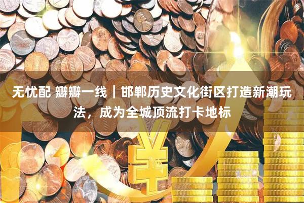 无忧配 瓣瓣一线｜邯郸历史文化街区打造新潮玩法，成为全城顶流打卡地标