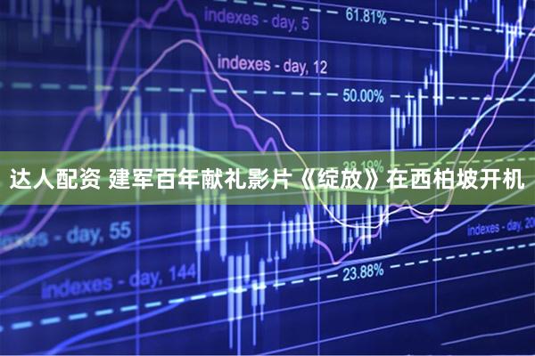 达人配资 建军百年献礼影片《绽放》在西柏坡开机