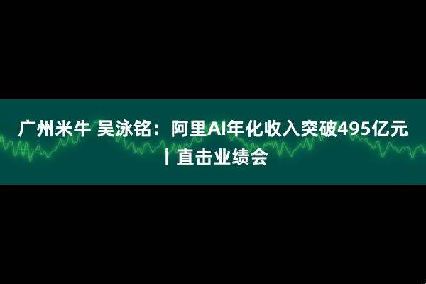 广州米牛 吴泳铭：阿里AI年化收入突破495亿元丨直击业绩会