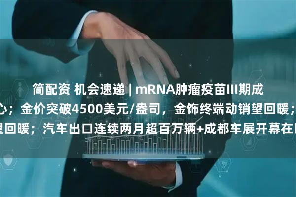 简配资 机会速递 | mRNA肿瘤疫苗III期成功，提振生物医药赛道信心；金价突破4500美元/盎司，金饰终端动销望回暖；汽车出口连续两月超百万辆+成都车展开幕在即，车市望迎消费热潮