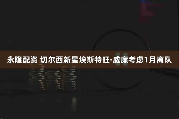 永隆配资 切尔西新星埃斯特旺·威廉考虑1月离队
