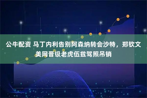 公牛配资 马丁内利告别阿森纳转会沙特，郑钦文美网晋级老虎伍兹驾照吊销