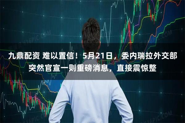 九鼎配资 难以置信！5月21日，委内瑞拉外交部突然官宣一则重磅消息，直接震惊整
